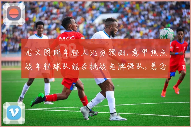 尤文图斯年轻人比分预测,意甲焦点战年轻球队能否挑战老牌强队,悬念一触即发,比分如何