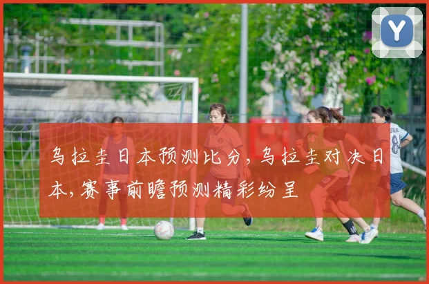 乌拉圭日本预测比分,乌拉圭对决日本,赛事前瞻预测精彩纷呈