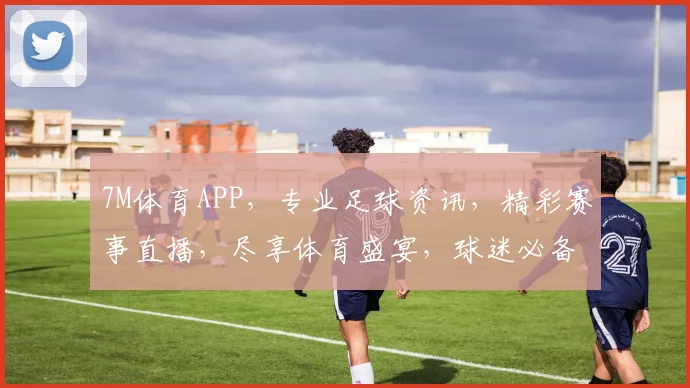 7M体育APP，专业足球资讯，精彩赛事直播，尽享体育盛宴，球迷必备